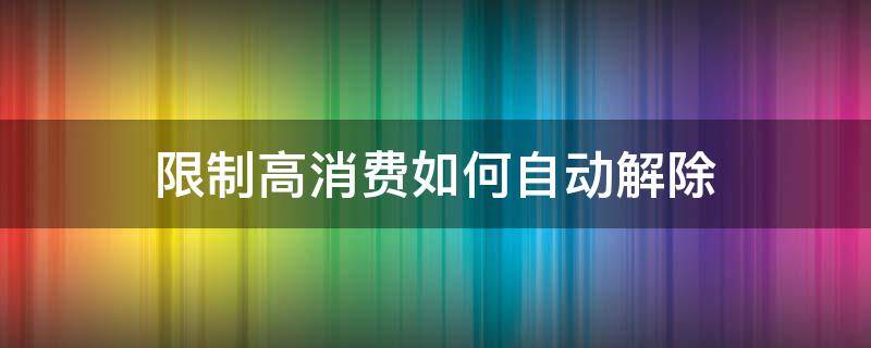 限制高消费如何自动解除（限制高消费自动解除了怎么办）