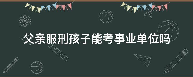 父亲服刑孩子能考事业单位吗（父亲被判刑孩子能进事业单位吗）