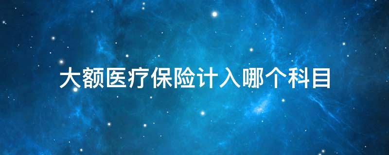 大额医疗保险计入哪个科目 大额医疗保险属于基本医疗保险吗