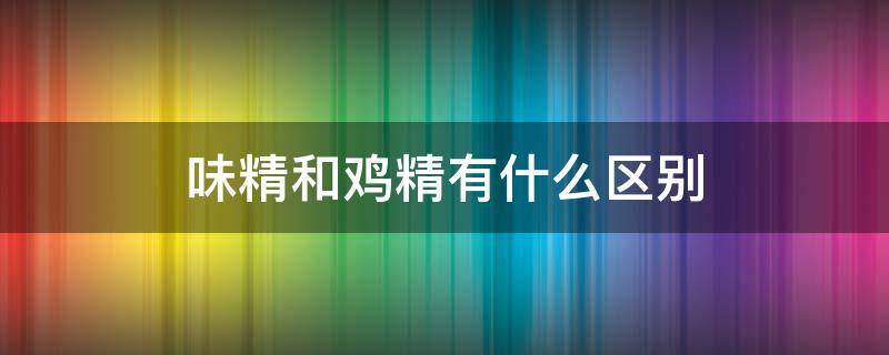 味精和鸡精有什么区别（味精和鸡精有什么区别放哪个比较好）