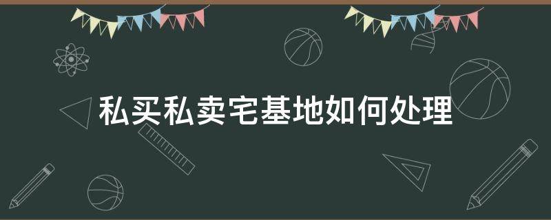 私买私卖宅基地如何处理（农民私自卖宅基地怎么处理）