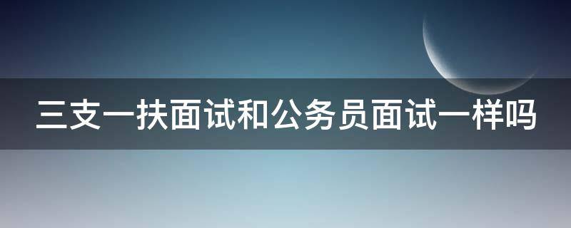 三支一扶面试和公务员面试一样吗（三支一扶面试和公务员面试一样吗安全吗）