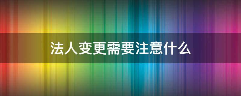 法人变更需要注意什么（公司过户法人变更需要注意什么）