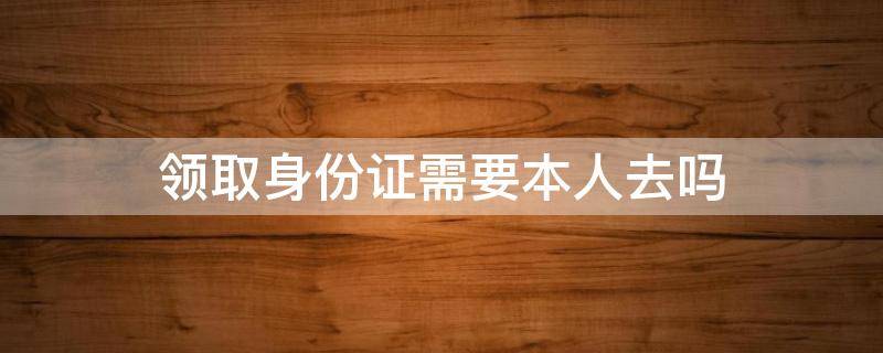 领取身份证需要本人去吗 领身份证的时候需要本人去吗