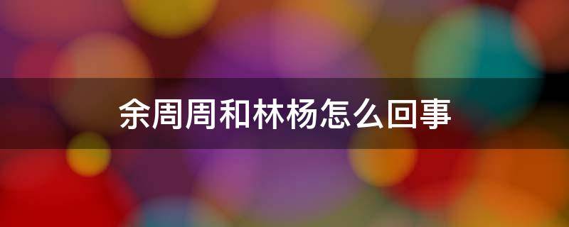 余周周和林杨怎么回事 林杨和余周周什么时候和好的