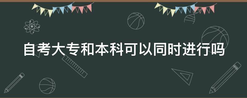 自考大专和本科可以同时进行吗 自考专科和本科可以一起进行吗