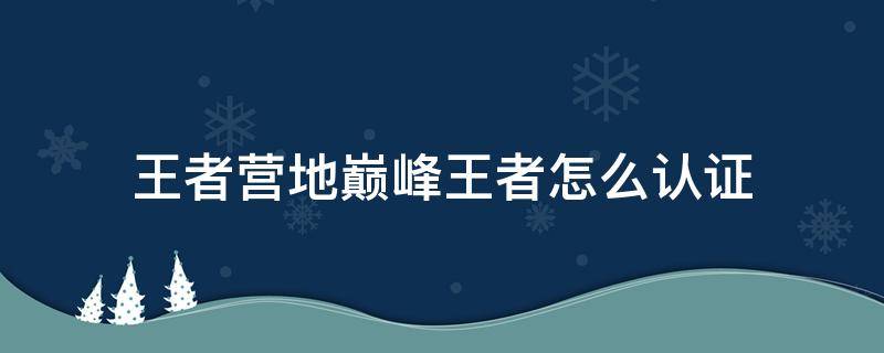 王者营地巅峰王者怎么认证（王者营地如何认证巅峰王者）