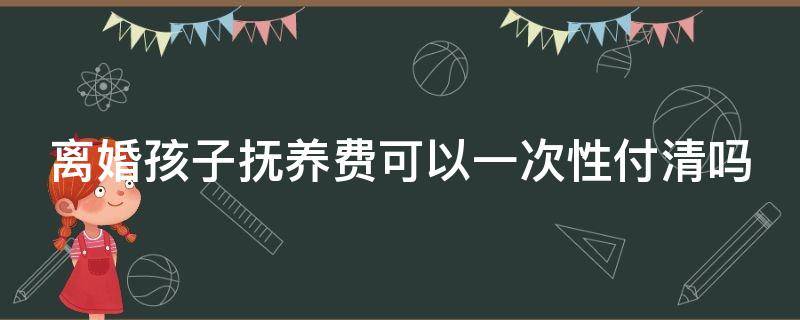 离婚孩子抚养费可以一次性付清吗（离婚孩子抚养费可以一次性付清吗怎么办）