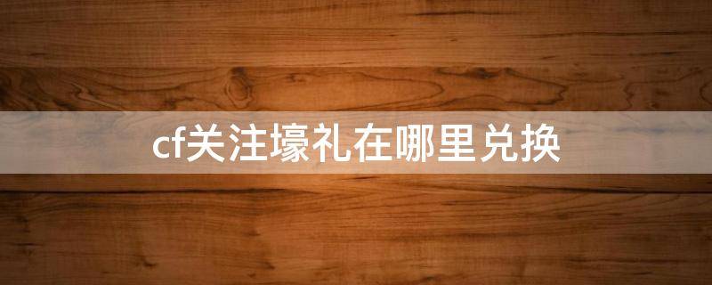 cf关注壕礼在哪里兑换 cf关注壕礼在哪里领