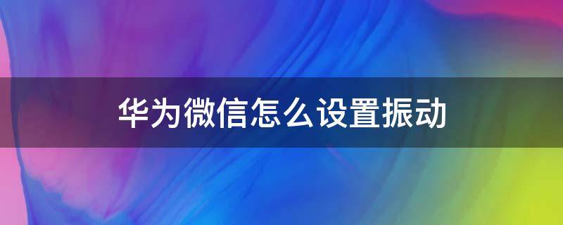 华为微信怎么设置振动 华为手机微信如何设置振动