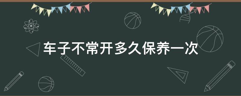 车子不常开多久保养一次 汽车不常开多久保养一次车