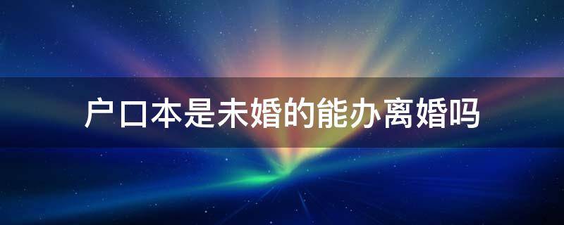 户口本是未婚的能办离婚吗（户口本是未婚可以办离婚证吗）