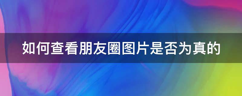 如何查看朋友圈图片是否为真的 怎么查朋友圈照片是不是网图