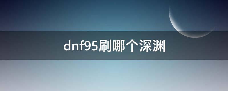 dnf95刷哪个深渊（dnf95级刷什么深渊）