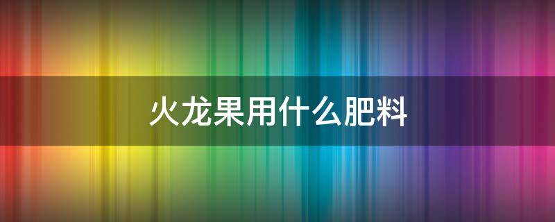 火龙果用什么肥料 火龙果用什么肥料施肥