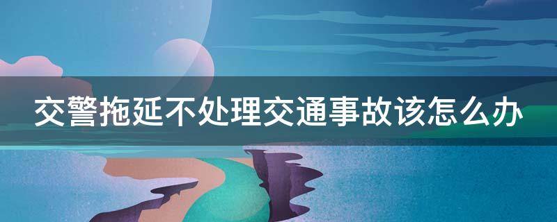 交警拖延不处理交通事故该怎么办（交警拖延办案找谁投诉）