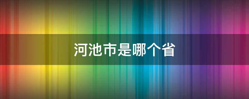 河池市是哪个省 河池市是哪个省份