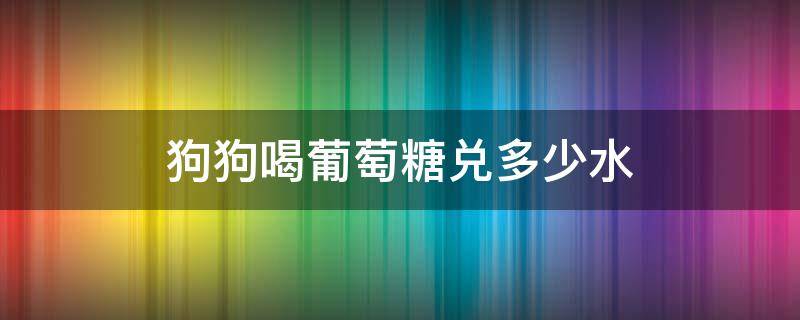 狗狗喝葡萄糖兑多少水（给狗狗喝葡萄糖水给多大量）