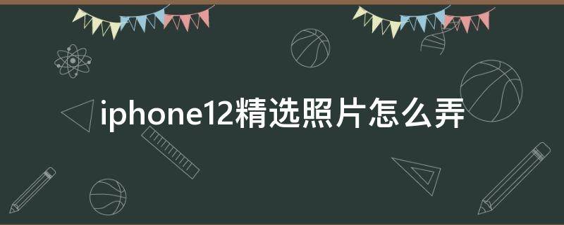 iphone12精选照片怎么弄（苹果12怎么弄精选照片）