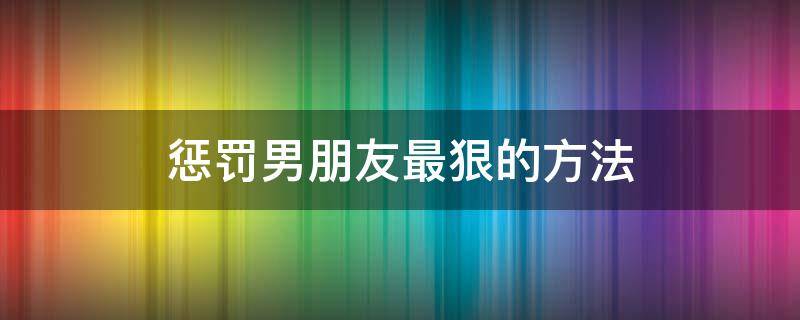 惩罚男朋友最狠的方法 惩罚男朋友最狠的办法