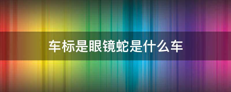 车标是眼镜蛇是什么车（车标是眼镜蛇是什么车贵不贵）