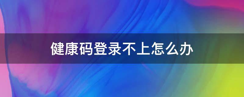 健康码登录不上怎么办（微信健康码登录不上怎么办）