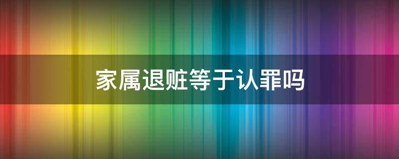 家属退赃等于认罪吗（犯罪家属主动退赃）