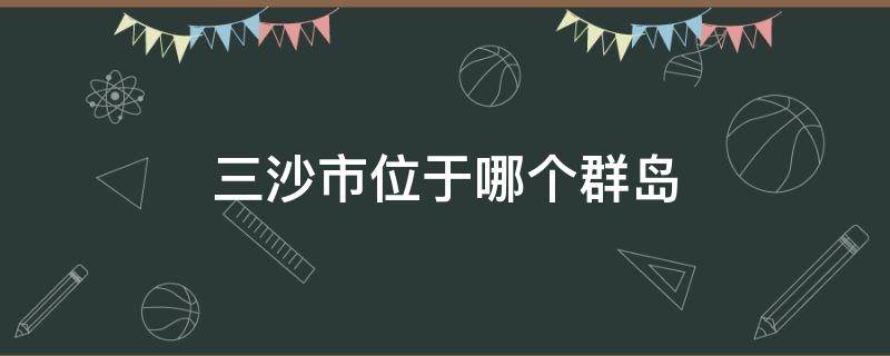 三沙市位于哪个群岛（三沙群岛位置）