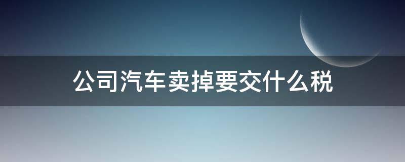 公司汽车卖掉要交什么税（公司车辆卖了怎么交税）