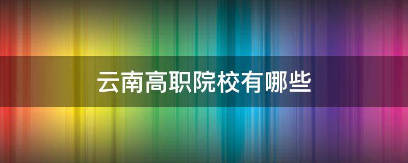 云南高职院校有哪些（云南高职院校有哪些要升本科）