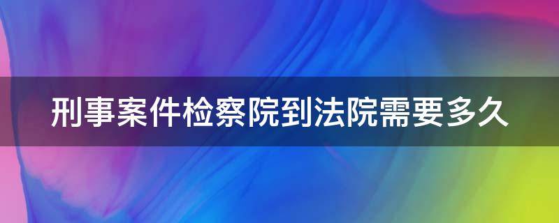 刑事案件检察院到法院需要多久（刑事案件检察院到法院需要多久开庭）