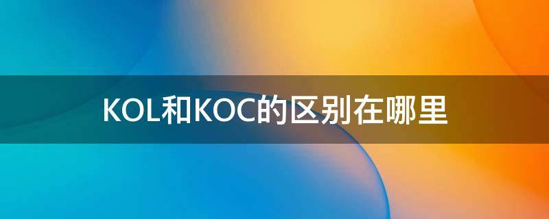 KOL和KOC的区别在哪里（kol和koc是什么区别）