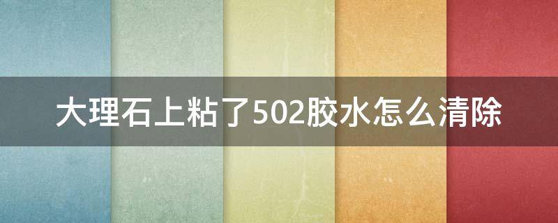 大理石上粘了502胶水怎么清除 大理石面上有502胶怎么处理