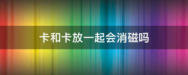 卡和卡放一起会消磁吗 卡和卡放一起会消磁吗?