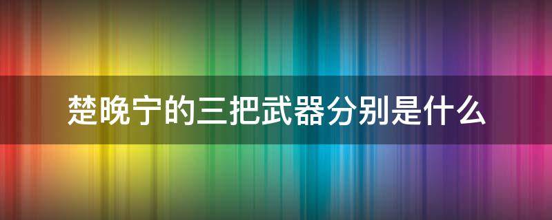 楚晚宁的三把武器分别是什么（楚晚宁的三把神器）