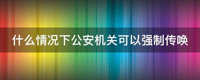 什么情况下公安机关可以强制传唤（什么情况下公安机关可以强制传唤人）