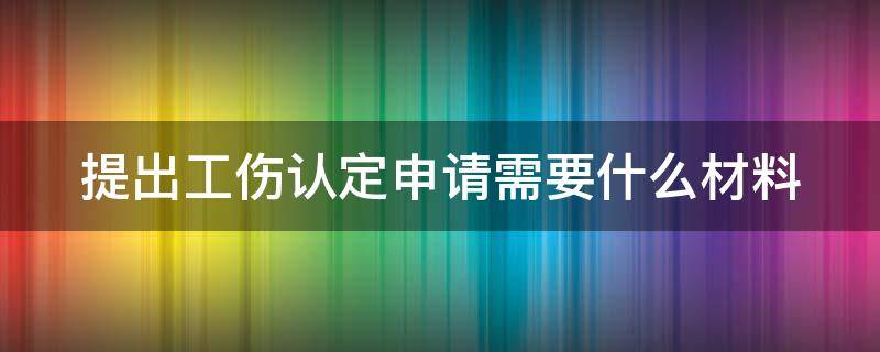 提出工伤认定申请需要什么材料（提出工伤认定申请应当提交哪些材料）