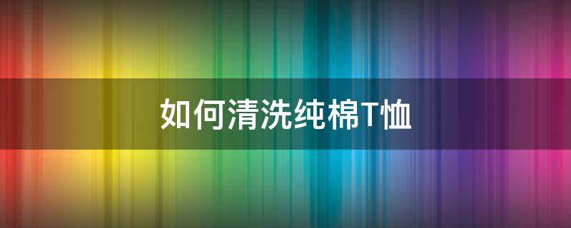 如何清洗纯棉T恤 棉t恤怎么洗护