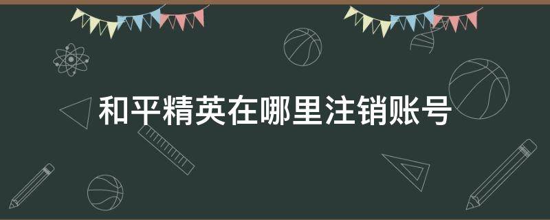 和平精英在哪里注销账号 和平精英咋注销账号