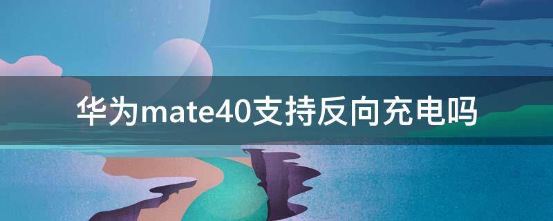 华为mate40支持反向充电吗 华为mate40支持反向充电吗?