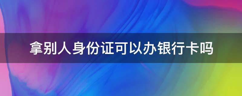 拿别人身份证可以办银行卡吗 拿别人的身份证办银行卡可以吗