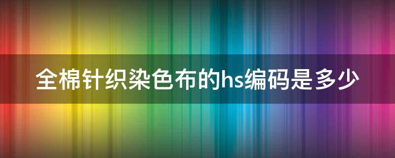 全棉针织染色布的hs编码是多少（全棉针织染色布的hs编码是多少号）