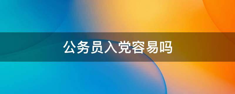 公务员入党容易吗 公务员入党容易吗 知乎