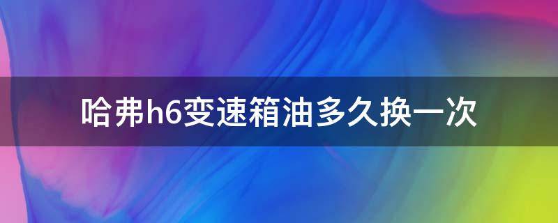 哈弗h6变速箱油多久换一次（哈弗h6变速箱油多久换一次自动挡）