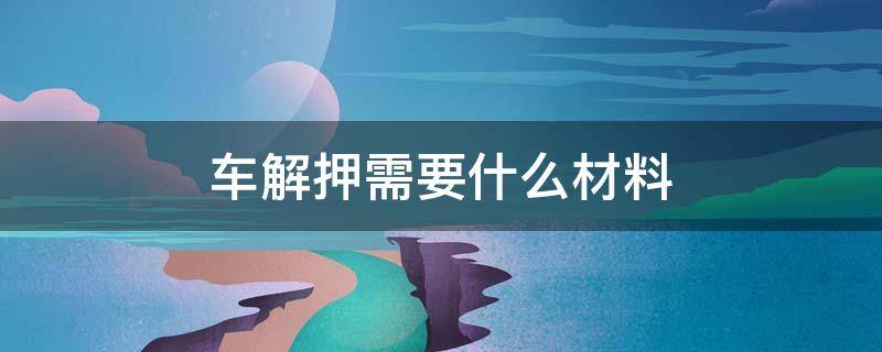 车解押需要什么材料 汽车解押需要什么材料