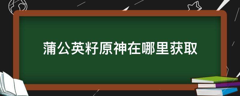 蒲公英籽原神在哪里获取（原神里的蒲公英籽怎么获得）