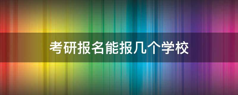 考研报名能报几个学校（考研报名能报几个学校?）