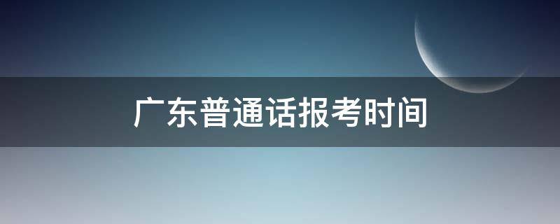 广东普通话报考时间 广东普通话报考时间2021