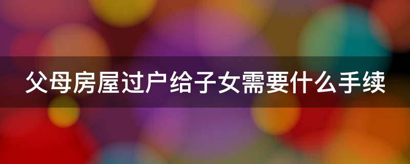 父母房屋过户给子女需要什么手续 父母房屋过户给子女需要什么手续和费用标准