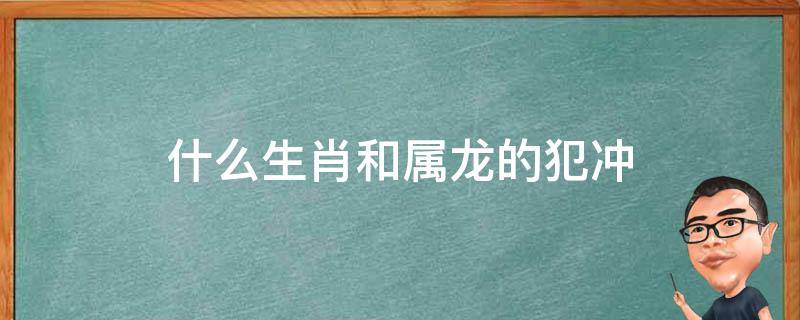 什么生肖和属龙的犯冲（属龙和哪几个生肖犯冲）